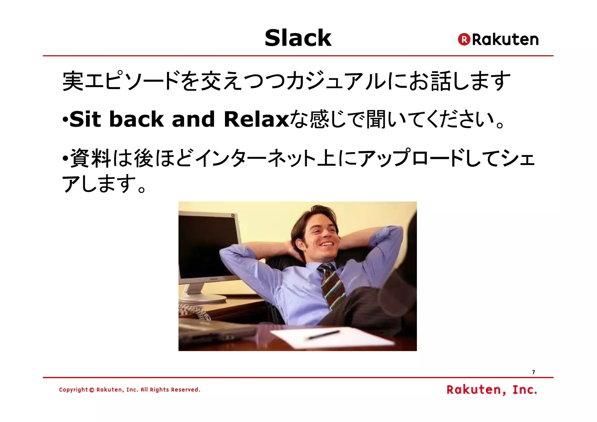 Slack
実エピソードを交えつつカジュアルにお話します
•Sit back and Relaxな感じで聞いてください。
 資料は後ほどインターネット上にアップロードしてシェ
 資料
•資料             アップロードしてシェ
アします。




                                  7
 