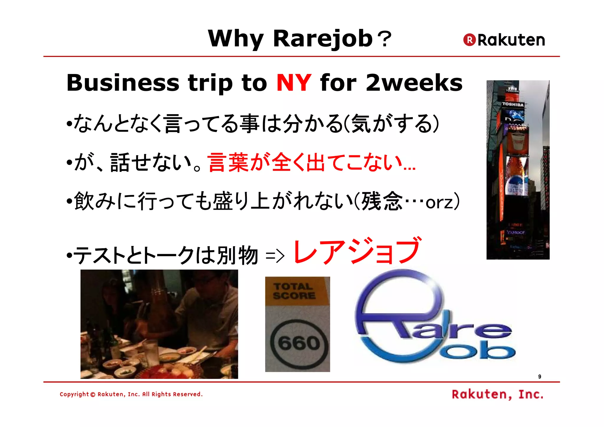 ？
          Why Rarejob？
Business trip to NY for 2weeks
•なんとなく言ってる事は分かる(気がする)
      言ってる事は分かる(気がする)
      言ってる事は分かる
   話せない。言葉が全く出てこない
   話せない 言葉が全く出てこない...
•が、話せない 言葉が全く出てこない...
                残念…orz)
                残念
•飲みに行っても盛り上がれない(残念

•テストとトークは別物 => レアジョブ
 テストとトークは別物




                                 9
 
