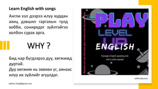 WHY ?
Англи хэл дээрээ илүү хурдан
ахиц дэвшил гаргахын тулд
хобби, сонирхдог зүйлтэйгээ
холбон сурах арга.
Бид нар бүгдээрээ дуу, хөгжимд
дуртай.
Дуу хөгжим нь зөвхөн үг, аянаас
илүү их зүйлийг агуулдаг.
Learn English with songs
editmn.help@gmail.com
editstudy.com
 