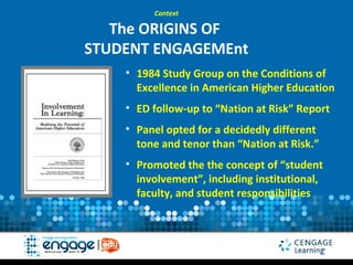 Context

   The ORIGINS OF
STUDENT ENGAGEMEnt
    • 1984 Study Group on the Conditions of
      Excellence in American Higher Education
    • ED follow-up to “Nation at Risk” Report
    • Panel opted for a decidedly different
      tone and tenor than “Nation at Risk.”
    • Promoted the the concept of “student
      involvement”, including institutional,
      faculty, and student responsibilities
 