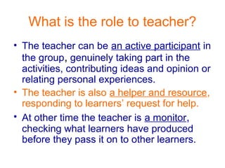 What is the role to teacher?
• The teacher can be an active participant in
the group, genuinely taking part in the
activities, contributing ideas and opinion or
relating personal experiences.
• The teacher is also a helper and resource,
responding to learners’ request for help.
• At other time the teacher is a monitor,
checking what learners have produced
before they pass it on to other learners.
 