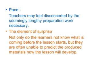 • Pace:
Teachers may feel disconcerted by the
seemingly lengthy preparation work
necessary.
• The element of surprise
Not only do the learners not know what is
coming before the lesson starts, but they
are often unable to predict the produced
materials how the lesson will develop.
 