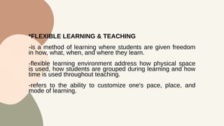 *FLEXIBLE LEARNING & TEACHING
-is a method of learning where students are given freedom
in how, what, when, and where they learn.
-flexible learning environment address how physical space
is used, how students are grouped during learning and how
time is used throughout teaching.
-refers to the ability to customize one's pace, place, and
mode of learning.
 