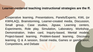 Cooperative learning, Presentations, Panels/Experts, KWL (or
KWHLAQ), Brainstorming, Learner-created media, Discussion,
Small group, Case studies, Jigsaw, Learning centers,
Experiments, Role play, Simulation, Laboratory, Workshop,
Demonstration, Index card, Inquiry-based, Mental models,
Project-based learning, Problem-based learning, Discovery
learning, Q & A session, Social media, Games or gamification,
Competitions, and Debate
Learner-centered teaching instructional strategies are the ff.
 