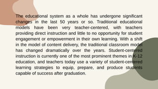 The educational system as a whole has undergone significant
changes in the last 50 years or so. Traditional educational
models have been very teacher-centered, with teachers
providing direct instruction and little to no opportunity for student
engagement or empowerment in their own learning. With a shift
in the model of content delivery, the traditional classroom model
has changed dramatically over the years. Student-centered
instruction is currently one of the most prominent themes in K-12
education, and teachers today use a variety of student-centered
learning strategies to equip, prepare, and produce students
capable of success after graduation.
 