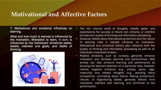 7. Motivational and emotional influences on
learning.
What and how much is learned is influenced by
the motivation. Motivation to learn, in turn, is
influenced by the individual's emotional states,
beliefs, interests and goals, and habits of
thinking.
Motivational and Affective Factors
• The rich internal world of thoughts, beliefs, goals, and
expectations for success or failure can enhance or interfere
the learner's quality of thinking and information processing.
• Students' beliefs about themselves as learners and the nature
of learning have a marked influence on motivation.
Motivational and emotional factors also influence both the
quality of thinking and information processing as well as an
individual's motivation to learn.
• Positive emotions, such as curiosity, generally enhance
motivation and facilitate learning and performance. Mild
anxiety can also enhance learning and performance by
focusing the learner's attention on a particular task. However,
intense negative emotions (e.g., anxiety, panic, rage,
insecurity) and related thoughts (e.g., worrying about
competence, ruminating about failure, fearing punishment,
ridicule, or stigmatizing labels) generally detract from
motivation, interfere with learning, and contribute to low
performance.
 