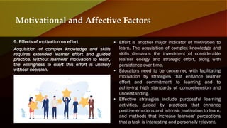 9. Effects of motivation on effort.
Acquisition of complex knowledge and skills
requires extended learner effort and guided
practice. Without learners' motivation to learn,
the willingness to exert this effort is unlikely
without coercion.
Motivational and Affective Factors
• Effort is another major indicator of motivation to
learn. The acquisition of complex knowledge and
skills demands the investment of considerable
learner energy and strategic effort, along with
persistence over time.
• Educators need to be concerned with facilitating
motivation by strategies that enhance learner
effort and commitment to learning and to
achieving high standards of comprehension and
understanding.
• Effective strategies include purposeful learning
activities, guided by practices that enhance
positive emotions and intrinsic motivation to learn,
and methods that increase learners' perceptions
that a task is interesting and personally relevant.
 
