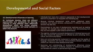 10. Developmental influences on learning.
As individuals develop, there are different
opportunities and constraints for learning.
Learning is most effective when differential
development within and across physical,
intellectual, emotional, and social domains is
taken into account.
Developmental and Social Factors
• Individuals learn best when material is appropriate to their developmental
level and is presented in an enjoyable and interesting way.
• Because individual development varies across intellectual, social,
emotional, and physical domains, achievement in different instructional
domains may also vary.
• Overemphasis on one type of developmental readiness--such as reading
readiness, for example--may preclude learners from demonstrating that
they are more capable in other areas of performance.
• The cognitive, emotional, and social development of individual learners and
how they interpret life experiences are affected by prior schooling, home,
culture, and community factors.
• Early and continuing parental involvement in schooling, and the quality of
language interactions and two-way communications between adults and
children can influence these developmental areas.
• Awareness and understanding of developmental differences among
children with and without emotional, physical, or intellectual disabilities,
can facilitate the creation of optimal learning contexts.
 