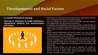 11. Social influences on learning.
Learning is influenced by social interactions,
interpersonal relations, and communication
with others.
Developmental and Social Factors
• Learning can be enhanced when the learner has an opportunity to interact
and to collaborate with others on instructional tasks.
• Learning settings that allow for social interactions, and that diversity,
encourage flexible thinking and social competence.
• In interactive and collaborative instructional contexts, individuals have an
opportunity for perspective taking and reflective thinking that may lead to
higher levels of cognitive, social, and moral development, as well as self-
esteem.
• Quality personal relationships that provide stability, trust, and caring can
increase learners' sense of belonging, self-respect and self-acceptance,
and provide a positive climate for learning.
• Family influences, positive interpersonal support and instruction in self-
motivation strategies can offset factors that interfere with optimal learning
such as negative beliefs about competence in a particular subject, high
levels of test anxiety, negative sex role expectations, and undue pressure to
perform well.
• Positive learning climates can also help to establish the context for
healthier levels of thinking, feeling, and behaving. Such contexts help
learners feel safe to share ideas, actively participate in the learning
process, and create a learning community.
 
