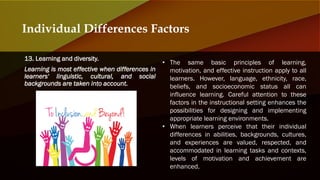 13. Learning and diversity.
Learning is most effective when differences in
learners' linguistic, cultural, and social
backgrounds are taken into account.
Individual Differences Factors
• The same basic principles of learning,
motivation, and effective instruction apply to all
learners. However, language, ethnicity, race,
beliefs, and socioeconomic status all can
influence learning. Careful attention to these
factors in the instructional setting enhances the
possibilities for designing and implementing
appropriate learning environments.
• When learners perceive that their individual
differences in abilities, backgrounds, cultures,
and experiences are valued, respected, and
accommodated in learning tasks and contexts,
levels of motivation and achievement are
enhanced.
 