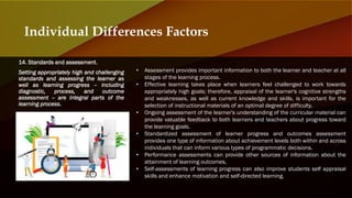 14. Standards and assessment.
Setting appropriately high and challenging
standards and assessing the learner as
well as learning progress -- including
diagnostic, process, and outcome
assessment -- are integral parts of the
learning process.
Individual Differences Factors
• Assessment provides important information to both the learner and teacher at all
stages of the learning process.
• Effective learning takes place when learners feel challenged to work towards
appropriately high goals; therefore, appraisal of the learner's cognitive strengths
and weaknesses, as well as current knowledge and skills, is important for the
selection of instructional materials of an optimal degree of difficulty.
• Ongoing assessment of the learner's understanding of the curricular material can
provide valuable feedback to both learners and teachers about progress toward
the learning goals.
• Standardized assessment of learner progress and outcomes assessment
provides one type of information about achievement levels both within and across
individuals that can inform various types of programmatic decisions.
• Performance assessments can provide other sources of information about the
attainment of learning outcomes.
• Self-assessments of learning progress can also improve students self appraisal
skills and enhance motivation and self-directed learning.
 