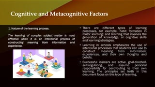 • There are different types of learning
processes, for example, habit formation in
motor learning; and learning that involves the
generation of knowledge, or cognitive skills
and learning strategies.
• Learning in schools emphasizes the use of
intentional processes that students can use to
construct meaning from information,
experiences, and their own thoughts and
beliefs.
• Successful learners are active, goal-directed,
self-regulating, and assume personal
responsibility for contributing to their own
learning. The principles set forth in this
document focus on this type of learning.
Cognitive and Metacognitive Factors
1. Nature of the learning process.
The learning of complex subject matter is most
effective when it is an intentional process of
constructing meaning from information and
experience.
 