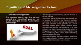 2. Goals of the learning process.
The successful learner, over time and with
support and instructional guidance, can
create meaningful, coherent representations
of knowledge.
Cognitive and Metacognitive Factors
• The strategic nature of learning requires students to
be goal directed.
• To construct useful representations of knowledge and
to acquire the thinking and learning strategies
necessary for continued learning success across the
life span, students must generate and pursue
personally relevant goals. Initially, students' short-
term goals and learning may be sketchy in an area,
but over time their understanding can be refined by
filling gaps, resolving inconsistencies, and deepening
their understanding of the subject matter so that they
can reach longer-term goals.
• Educators can assist learners in creating meaningful
learning goals that are consistent with both personal
and educational aspirations and interests.
 