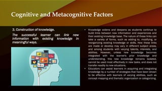 3. Construction of knowledge.
The successful learner can link new
information with existing knowledge in
meaningful ways.
Cognitive and Metacognitive Factors
• Knowledge widens and deepens as students continue to
build links between new information and experiences and
their existing knowledge base. The nature of these links can
take a variety of forms, such as adding to, modifying, or
reorganizing existing knowledge or skills. How these links
are made or develop may vary in different subject areas,
and among students with varying talents, interests, and
abilities. However, unless new knowledge becomes
integrated with the learner's prior knowledge and
understanding, this new knowledge remains isolated,
cannot be used most effectively in new tasks, and does not
transfer readily to new situations.
• Educators can assist learners in acquiring and integrating
knowledge by a number of strategies that have been shown
to be effective with learners of varying abilities, such as
concept mapping and thematic organization or categorizing.
 
