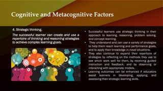 4. Strategic thinking.
The successful learner can create and use a
repertoire of thinking and reasoning strategies
to achieve complex learning goals.
Cognitive and Metacognitive Factors
• Successful learners use strategic thinking in their
approach to learning, reasoning, problem solving,
and concept learning.
• They understand and can use a variety of strategies
to help them reach learning and performance goals,
and to apply their knowledge in novel situations.
• They also continue to expand their repertoire of
strategies by reflecting on the methods they use to
see which work well for them, by receiving guided
instruction and feedback, and by observing or
interacting with appropriate models.
• Learning outcomes can be enhanced if educators
assist learners in developing, applying, and
assessing their strategic learning skills.
 