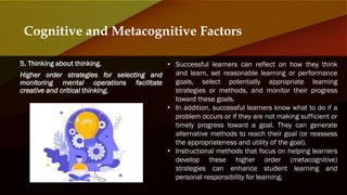 5. Thinking about thinking.
Higher order strategies for selecting and
monitoring mental operations facilitate
creative and critical thinking.
Cognitive and Metacognitive Factors
• Successful learners can reflect on how they think
and learn, set reasonable learning or performance
goals, select potentially appropriate learning
strategies or methods, and monitor their progress
toward these goals.
• In addition, successful learners know what to do if a
problem occurs or if they are not making sufficient or
timely progress toward a goal. They can generate
alternative methods to reach their goal (or reassess
the appropriateness and utility of the goal).
• Instructional methods that focus on helping learners
develop these higher order (metacognitive)
strategies can enhance student learning and
personal responsibility for learning.
 
