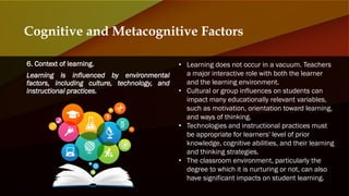 6. Context of learning.
Learning is influenced by environmental
factors, including culture, technology, and
instructional practices.
Cognitive and Metacognitive Factors
• Learning does not occur in a vacuum. Teachers
a major interactive role with both the learner
and the learning environment.
• Cultural or group influences on students can
impact many educationally relevant variables,
such as motivation, orientation toward learning,
and ways of thinking.
• Technologies and instructional practices must
be appropriate for learners' level of prior
knowledge, cognitive abilities, and their learning
and thinking strategies.
• The classroom environment, particularly the
degree to which it is nurturing or not, can also
have significant impacts on student learning.
 