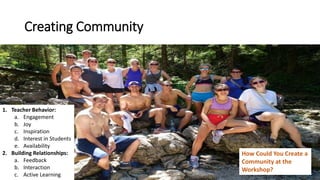 Creating Community
1. Teacher Behavior:
a. Engagement
b. Joy
c. Inspiration
d. Interest in Students
e. Availability
2. Building Relationships:
a. Feedback
b. Interaction
c. Active Learning
How Could You Create a
Community at the
Workshop?
 