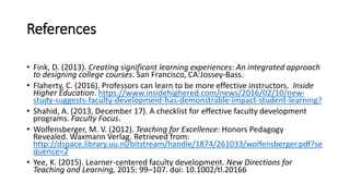 References
• Fink, D. (2013). Creating significant learning experiences: An integrated approach
to designing college courses. San Francisco, CA:Jossey-Bass.
• Flaherty, C. (2016). Professors can learn to be more effective instructors. Inside
Higher Education. https://www.insidehighered.com/news/2016/02/10/new-
study-suggests-faculty-development-has-demonstrable-impact-student-learning?
• Shahid, A. (2013, December 17). A checklist for effective faculty development
programs. Faculty Focus.
• Wolfensberger, M. V. (2012). Teaching for Excellence: Honors Pedagogy
Revealed. Waxmann Verlag. Retrieved from:
http://dspace.library.uu.nl/bitstream/handle/1874/261033/wolfensberger.pdf?se
quence=2
• Yee, K. (2015). Learner-centered faculty development. New Directions for
Teaching and Learning, 2015: 99–107. doi: 10.1002/tl.20166
 