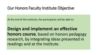 Our Honors Faculty Institute Objective
At the end of the institute, the participants will be able to:
Design and implement an effective
honors course, based on honors pedagogy
research, by integrating ideas presented in
readings and at the institute.
 