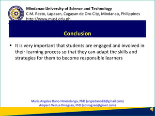 • It is very important that students are engaged and involved in
their learning process so that they can adapt the skills and
strategies for them to become responsible learners
Conclusion
Mindanao University of Science and Technology
C.M. Recto, Lapasan, Cagayan de Oro City, Mindanao, Philippines
http://www.must.edu.ph
Maria Angeles Dano-Hinosolango, PhD (angiedano28@gmail.com)
Amparo Vedua-Dinagsao, PhD (adinagsao@gmail.com)
 