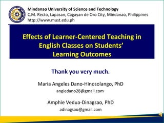 Thank you very much.
Maria Angeles Dano-Hinosolango, PhD
angiedano28@gmail.com
Amphie Vedua-Dinagsao, PhD
adinagsao@gmail.com
Effects of Learner-Centered Teaching in
English Classes on Students’
Learning Outcomes
Mindanao University of Science and Technology
C.M. Recto, Lapasan, Cagayan de Oro City, Mindanao, Philippines
http://www.must.edu.ph
 