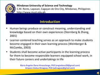 • Human beings produce or construct meaning, understanding and
knowledge based on their own experiences (Sternberg & Zhang,
2001)
• Learner-centered teaching serves as an approach to make students
become engaged in their own learning process (Weinberger &
McCombs, 2003)
• Students shall become active participants in the learning process
for them to become responsible learners equipped school work, in
their future careers and undertakings in life
Introduction
Mindanao University of Science and Technology
C.M. Recto, Lapasan, Cagayan de Oro City, Mindanao, Philippines
http://www.must.edu.ph
Maria Angeles Dano-Hinosolango, PhD (angiedano28@gmail.com)
Amparo Vedua-Dinagsao, PhD (adinagsao@gmail.com)
 