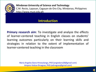 Primary research aim: To investigate and analyze the effects
of learner-centered teaching in English classes on students’
learning outcomes particularly on their learning skills and
strategies in relation to the extent of implementation of
learner-centered teaching in the classroom
Introduction
Mindanao University of Science and Technology
C.M. Recto, Lapasan, Cagayan de Oro City, Mindanao, Philippines
http://www.must.edu.ph
Maria Angeles Dano-Hinosolango, PhD (angiedano28@gmail.com)
Amparo Vedua-Dinagsao, PhD (adinagsao@gmail.com)
 