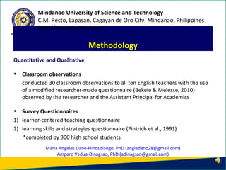 Quantitative and Qualitative
• Classroom observations
conducted 30 classroom observations to all ten English teachers with the use
of a modified researcher-made questionnaire (Bekele & Melesse, 2010)
observed by the researcher and the Assistant Principal for Academics
• Survey Questionnaires
1) learner-centered teaching questionnaire
2) learning skills and strategies questionnaire (Pintrich et al., 1991)
*completed by 900 high school students
Methodology
Mindanao University of Science and Technology
C.M. Recto, Lapasan, Cagayan de Oro City, Mindanao, Philippines
http://www.must.edu.ph
Maria Angeles Dano-Hinosolango, PhD (angiedano28@gmail.com)
Amparo Vedua-Dinagsao, PhD (adinagsao@gmail.com)
 