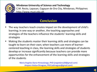 • The way teachers teach creates impact on the development of child’s
learning; in one way or another, the teaching approaches and
strategies of the teachers influence the students’ learning skills and
strategies
• Making the students master their learning skills and strategies can be
taught to learn on their own; when teachers use more of learner-
centered teaching in class, the learning skills and strategies of students
develop or increase significantly because teachers can provide more
opportunities for the enhancement of the learning skills and strategies
of the students
Conclusion
Mindanao University of Science and Technology
C.M. Recto, Lapasan, Cagayan de Oro City, Mindanao, Philippines
http://www.must.edu.ph
Maria Angeles Dano-Hinosolango, PhD (angiedano28@gmail.com)
Amparo Vedua-Dinagsao, PhD (adinagsao@gmail.com)
 