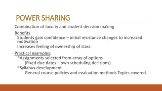 Combination of faculty and student decision making
Benefits
Students gain confidence – initial resistance changes to increased
motivation
Increases feeling of ownership of class
Practical examples:
◦Assignments selected from array of options
(Fixed due dates – own scheduling decisions)
◦Syllabus development
General course policies and evaluation methods Topics covered.
 