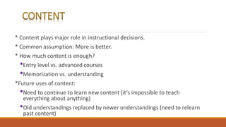 * Content plays major role in instructional decisions.
* Common assumption: More is better.
* How much content is enough?
•Entry level vs. advanced courses
•Memorization vs. understanding
*Future uses of content:
•Need to continue to learn new content (it’s impossible to teach
everything about anything)
•Old understandings replaced by newer understandings (need to relearn
past content)
 