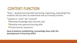 *Goal – develop learning skills (accessing, organizing, evaluating) that
students will use later to understand new (or revised) content
*Content is “used” not “covered”
•Develop knowledge base (current use)
•Develop more general learning skills
•Create learner awareness
How to balance establishing a knowledge base with the
development of learning skills?
 