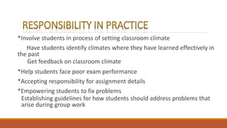 *Involve students in process of setting classroom climate
Have students identify climates where they have learned effectively in
the past
Get feedback on classroom climate
*Help students face poor exam performance
*Accepting responsibility for assignment details
*Empowering students to fix problems
Establishing guidelines for how students should address problems that
arise during group work
 