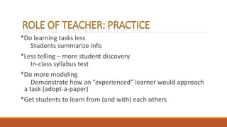 *Do learning tasks less
Students summarize info
*Less telling – more student discovery
In-class syllabus test
*Do more modeling
Demonstrate how an “experienced” learner would approach
a task (adopt-a-paper)
*Get students to learn from (and with) each others
 