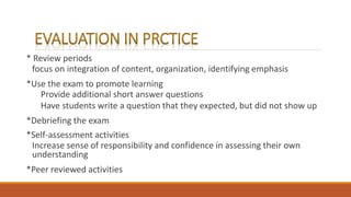 * Review periods
focus on integration of content, organization, identifying emphasis
*Use the exam to promote learning
Provide additional short answer questions
Have students write a question that they expected, but did not show up
*Debriefing the exam
*Self-assessment activities
Increase sense of responsibility and confidence in assessing their own
understanding
*Peer reviewed activities
 