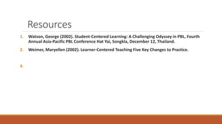 Resources
1. Watson, George (2002). Student-Centered Learning: A Challenging Odyssey in PBL, Fourth
Annual Asia-Pacific PBL Conference Hat Yai, Songkla, December 12, Thailand.
2. Weimer, Maryellen (2002). Learner-Centered Teaching Five Key Changes to Practice.
4.
 