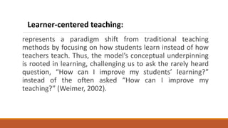 represents a paradigm shift from traditional teaching
methods by focusing on how students learn instead of how
teachers teach. Thus, the model’s conceptual underpinning
is rooted in learning, challenging us to ask the rarely heard
question, “How can I improve my students’ learning?”
instead of the often asked “How can I improve my
teaching?” (Weimer, 2002).
Learner-centered teaching:
 