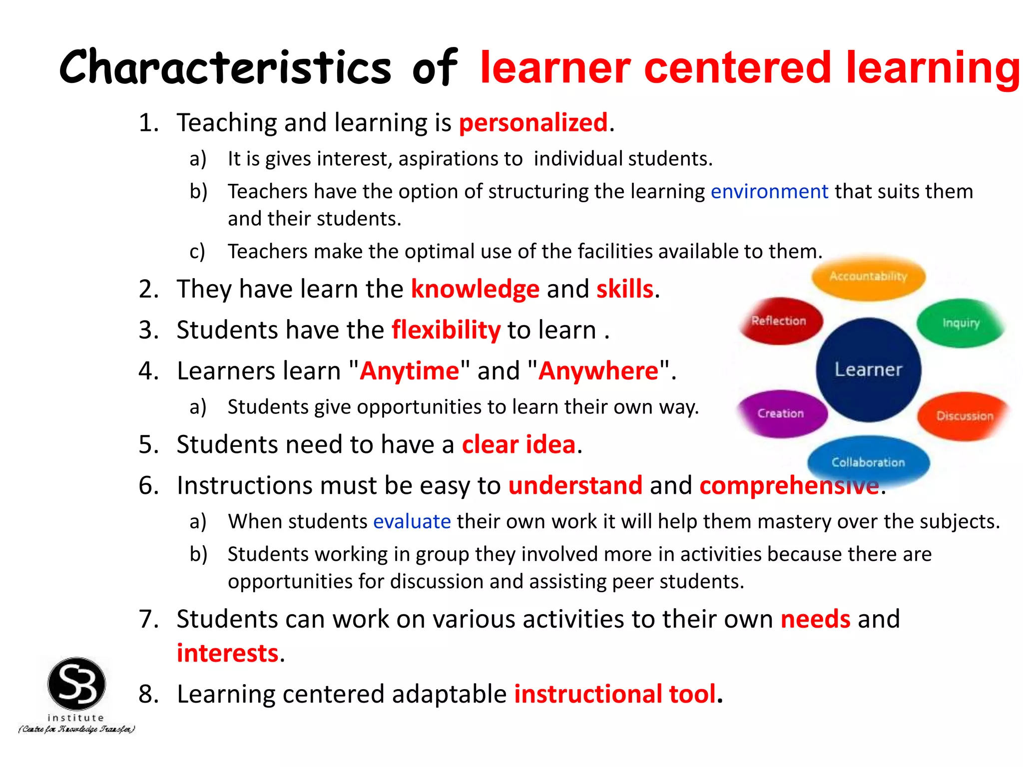 1. Teaching and learning is personalized.
a) It is gives interest, aspirations to individual students.
b) Teachers have the option of structuring the learning environment that suits them
and their students.
c) Teachers make the optimal use of the facilities available to them.
2. They have learn the knowledge and skills.
3. Students have the flexibility to learn .
4. Learners learn "Anytime" and "Anywhere".
a) Students give opportunities to learn their own way.
5. Students need to have a clear idea.
6. Instructions must be easy to understand and comprehensive.
a) When students evaluate their own work it will help them mastery over the subjects.
b) Students working in group they involved more in activities because there are
opportunities for discussion and assisting peer students.
7. Students can work on various activities to their own needs and
interests.
8. Learning centered adaptable instructional tool.
Characteristics of learner centered learning
 