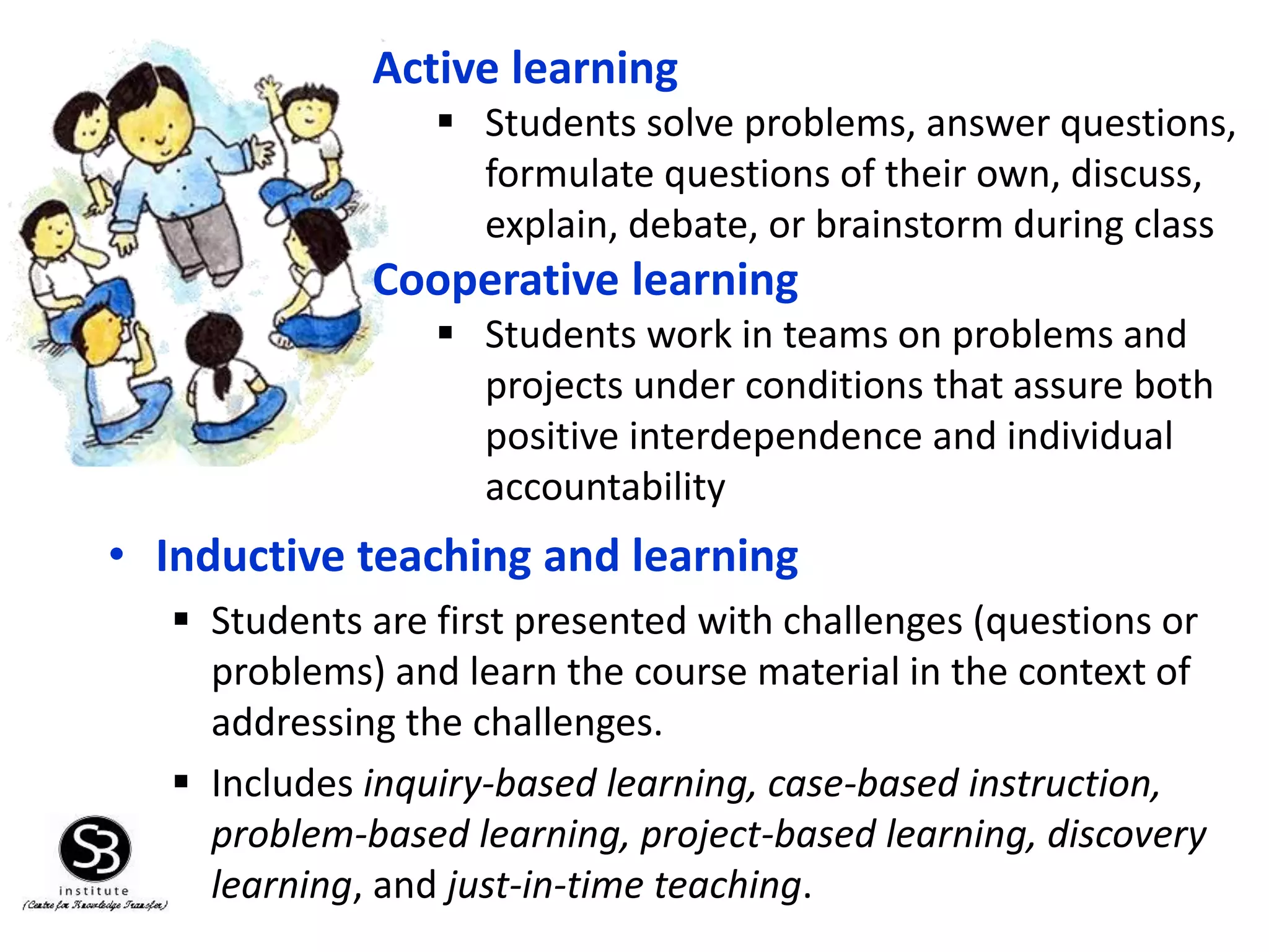 • Inductive teaching and learning
 Students are first presented with challenges (questions or
problems) and learn the course material in the context of
addressing the challenges.
 Includes inquiry-based learning, case-based instruction,
problem-based learning, project-based learning, discovery
learning, and just-in-time teaching.
Active learning
 Students solve problems, answer questions,
formulate questions of their own, discuss,
explain, debate, or brainstorm during class
Cooperative learning
 Students work in teams on problems and
projects under conditions that assure both
positive interdependence and individual
accountability
 