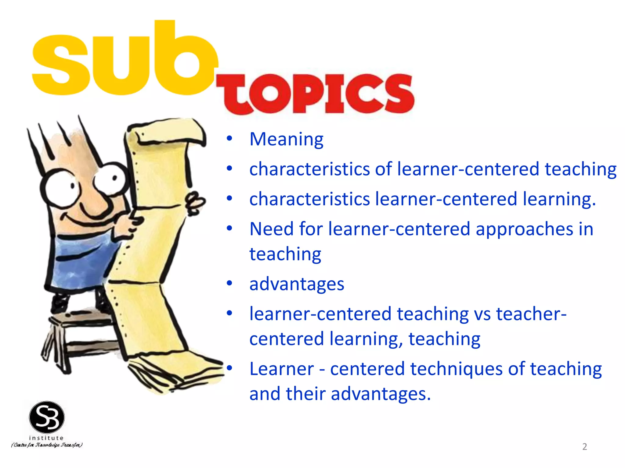 • Meaning
• characteristics of learner-centered teaching
• characteristics learner-centered learning.
• Need for learner-centered approaches in
teaching
• advantages
• learner-centered teaching vs teacher-
centered learning, teaching
• Learner - centered techniques of teaching
and their advantages.
2
 