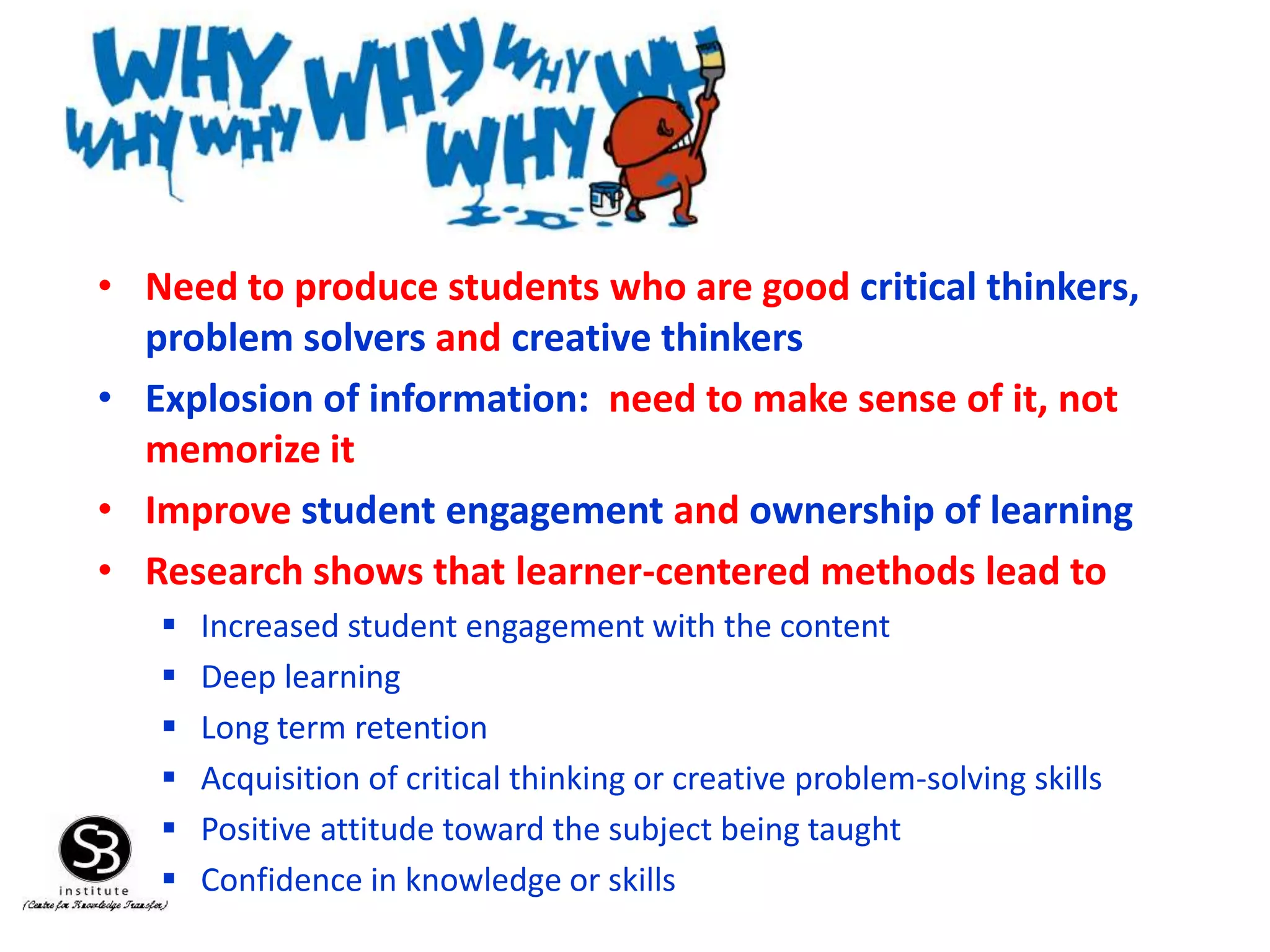 • Need to produce students who are good critical thinkers,
problem solvers and creative thinkers
• Explosion of information: need to make sense of it, not
memorize it
• Improve student engagement and ownership of learning
• Research shows that learner-centered methods lead to
 Increased student engagement with the content
 Deep learning
 Long term retention
 Acquisition of critical thinking or creative problem-solving skills
 Positive attitude toward the subject being taught
 Confidence in knowledge or skills
 