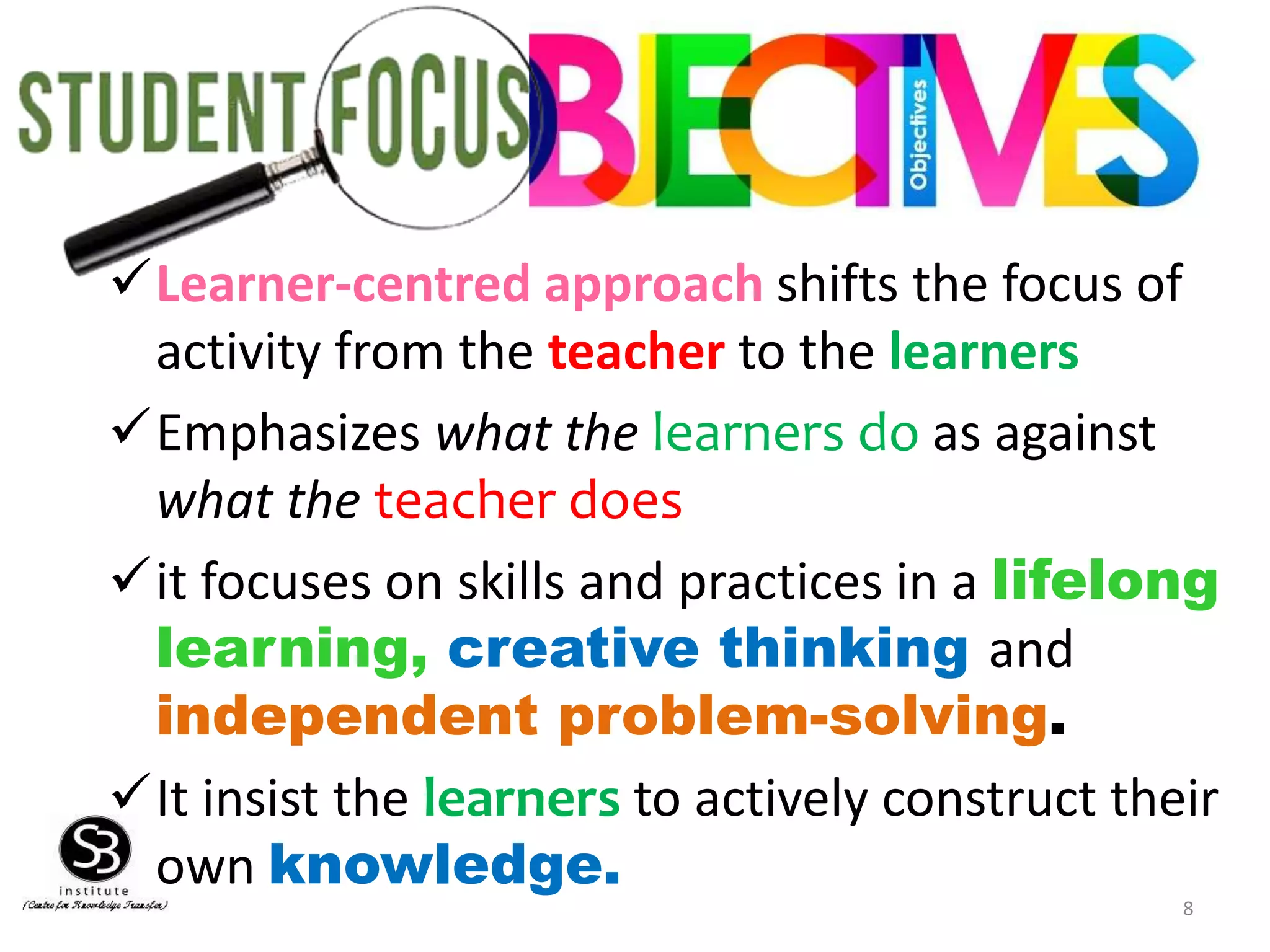 8
Learner-centred approach shifts the focus of
activity from the teacher to the learners
Emphasizes what the learners do as against
what the teacher does
it focuses on skills and practices in a lifelong
learning, creative thinking and
independent problem-solving.
It insist the learners to actively construct their
own knowledge.
 