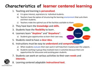 1. Teaching and learning is personalized.
a) It is gives interest, aspirations to individual students.
b) Teachers have the option of structuring the learning environment that suits them
and their students.
c) Teachers make the optimal use of the facilities available to them.
2. They have learn the knowledge and skills.
3. Students have the flexibility to learn .
4. Learners learn "Anytime" and "Anywhere".
a) Students give opportunities to learn their own way.
5. Students need to have a clear idea.
6. Instructions must be easy to understand and comprehensive.
a) When students evaluate their own work it will help them mastery over the subjects.
b) Students working in group they involved more in activities because there are
opportunities for discussion and assisting peer students.
7. Students can work on various activities to their own needs and
interests.
8. Learning centered adaptable instructional tool.
Characteristics of learner centered learning
 