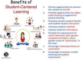 Benefits of
Student-Centered
Learning
1. Permits opportunities to connect
the content to real life
2. Provides opportunities for higher
order thinking as opposed to
passive listening
3. Promotes greater student-faculty
and student-student interaction
4. Increases student retention
5. Improve student’s self esteem
6. Provides for improvement of
social interaction skills, greater
acceptance of others, and a
greater sense of “community” in
the class
7. Encourages alternative forms of
assessment
8. Encourages innovation in both
teaching and student
involvement
 
