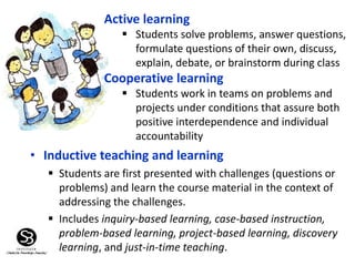 • Inductive teaching and learning
 Students are first presented with challenges (questions or
problems) and learn the course material in the context of
addressing the challenges.
 Includes inquiry-based learning, case-based instruction,
problem-based learning, project-based learning, discovery
learning, and just-in-time teaching.
Active learning
 Students solve problems, answer questions,
formulate questions of their own, discuss,
explain, debate, or brainstorm during class
Cooperative learning
 Students work in teams on problems and
projects under conditions that assure both
positive interdependence and individual
accountability
 