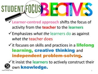 8
Learner-centred approach shifts the focus of
activity from the teacher to the learners
Emphasizes what the learners do as against
what the teacher does
it focuses on skills and practices in a lifelong
learning, creative thinking and
independent problem-solving.
It insist the learners to actively construct their
own knowledge.
 