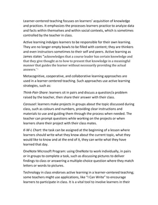 Learner-centered teaching focuses on learners’ acquisition of knowledge
and practices. It emphasizes the processes learners practice to analyze data
and facts within themselves and within social contexts, which is sometimes
controlled by the teacher in class.
Active learning indulges learners to be responsible for their own learning.
They are no longer empty bowls to be filled with content; they are thinkers
and even instructors sometimes to their self and peers. Active learning as
James states “acknowledges that a course leader has certain knowledge and
that they give thought as to how to present that knowledge in a meaningful
manner that guides the learner without necessarily providing the actual
answers.”1
Metacognitive, cooperative, and collaborative learning approaches are
used in a learner centered teaching. Such approaches use active learning
strategies, such as:
Think-Pair-Share: learners sit in pairs and discuss a question/a problem
raised by the teacher, then share their answer with their class.
Carousel: learners make projects in groups about the topic discussed during
class, such as colours and numbers, providing clear instructions and
materials to use and guiding them through the process when needed. The
teacher can prompt questions while working on the projects or when
learners share their project with their class mates.
K-W-L Chart: the task can be assigned at the beginning of a lesson where
learners should write what they know about the current topic, what they
would like to know and at the end of it, they can write what they have
learned that day.
OneNote Microsoft Program: using OneNote to work individually, in pairs
or in groups to complete a task, such as discussing pictures to deliver
findings to class or answering a multiple-choice question where they match
letters or words to pictures.
Technology in class endorses active learning in a learner-centered teaching;
some teachers might use applications, like “I Can Write” to encourage
learners to participate in class. It is a vital tool to involve learners in their
 