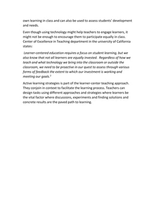 own learning in class and can also be used to assess students’ development
and needs.
Even though using technology might help teachers to engage learners, it
might not be enough to encourage them to participate equally in class.
Center of Excellence in Teaching department in the university of California
states:
Learner-centered education requires a focus on student learning, but we
also know that not all learners are equally invested. Regardless of how we
teach and what technology we bring into the classroom or outside the
classroom, we need to be proactive in our quest to assess through various
forms of feedback the extent to which our investment is working and
meeting our goals.2
Active learning strategies is part of the learner-center teaching approach.
They conjoin in context to facilitate the learning process. Teachers can
design tasks using different approaches and strategies where learners be
the vital factor where discussions, experiments and finding solutions and
concrete results are the paved path to learning.
 