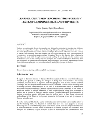 International Journal of Education (IJE), Vol. 1, No. 1, December 2013

LEARNER-CENTERED TEACHING: THE STUDENTS’
LEVEL OF LEARNING SKILLS AND STRATEGIES
Maria Angeles Dano-Hinosolango
Department of Technology Communication Management
Mindanao University of Science and Technology
Lapasan, Cagayan de Oro City, Philippines

ABSTRACT
Students are challenged to develop their own learning skills and strategies for life-long learning. With this,
the study investigated and analyzed the level of learning skills and strategies of the students in relation to
the extent of implementation of learner-centered teaching in the classroom. This study conducted a survey
in a high school institution where 900 students from first year to fourth year levels were considered as
respondents. A survey tool was used to evaluate the students’ level on their learning skills, collaborative
learning, and study skills through learner-centered teaching. It was found out that students rated
themselves as Good in their learning skills and strategies. This leads to enriching more the learning skills
and strategies of the students and providing them more opportunities to be engaged in meaningful activities
from which they develop their own knowledge and skills applicable in their day-to-day lives.

KEYWORDS
Learner-Centered Teaching and Learning Skills and Strategies

1. INTRODUCTION
It is part of the vision-mission of the school to form students to become competent individuals
moved by the pursuit of seeking the “magis” or doing more and excellence. To become
competent, students should be equipped with the appropriate skills to deal with the different
challenges that they may encounter in and outside the classroom. These skills can also help them
in dealing with their future endeavors in life. Thus, it is the role of the school to prepare these
students to face these challenges. With the learner-centered approach espoused by the school, it
allows the students to become responsible of their own learning by giving them the chance to
explore and be engaged in their own learning process. Providing them with the opportunities to
become responsible learners will equip them for college work, in their future careers and
undertakings in life. Thus, an environment conducive for learning is just apt for students to
become active learners.
It is also emphasized that in the learner-centered classroom the content is also used as a tool to
develop learning skills. The function of content then takes on a dual purpose: to acquire
knowledge and to develop learning skills. It is the means as well as the end purpose of instruction.
It enables learners to become aware of themselves as learners, recognize and understand their
strengths and weaknesses, acquire strategies to build on their strengths and compensate for their
37

 